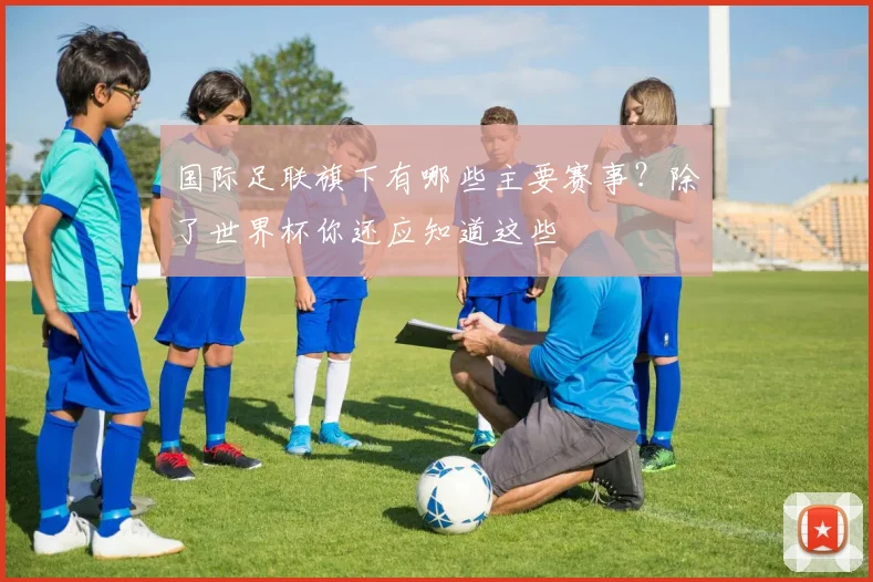 国际足联旗下有哪些主要赛事？除了世界杯你还应知道这些