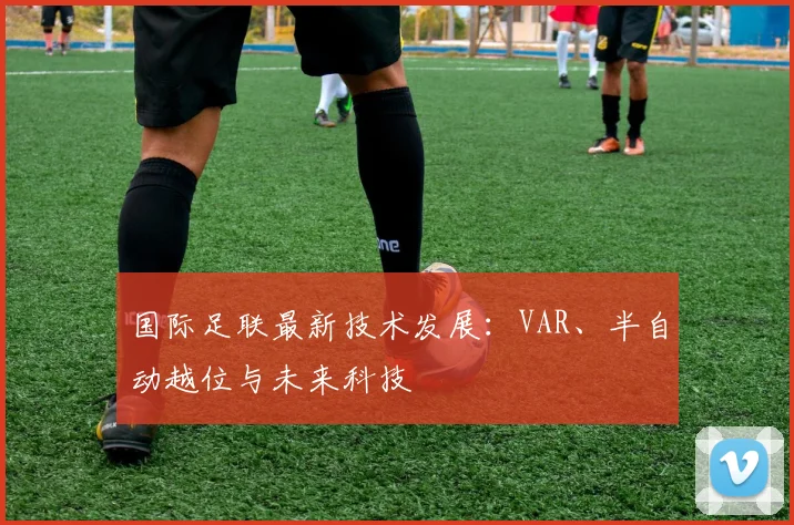 国际足联最新技术发展:VAR、半自动越位与未来科技