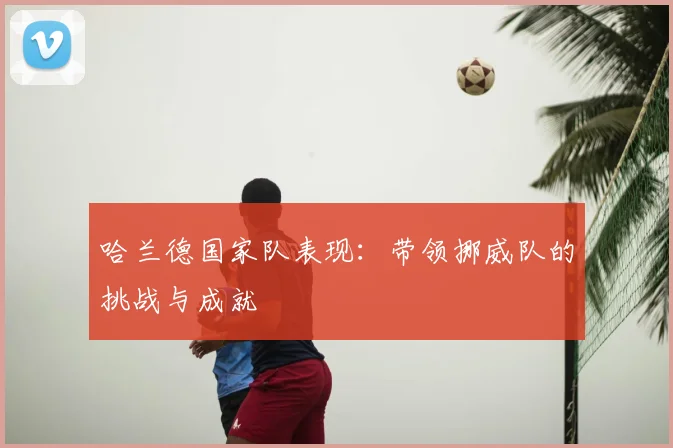 哈兰德国家队表现：带领挪威队的挑战与成就