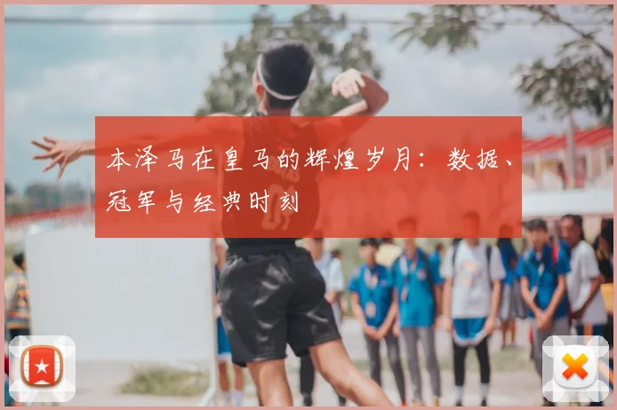 本泽马在皇马的辉煌岁月：数据、冠军与经典时刻