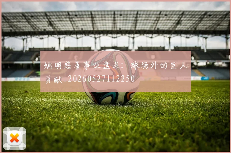 姚明慈善事业盘点：球场外的巨人贡献_20260527112250