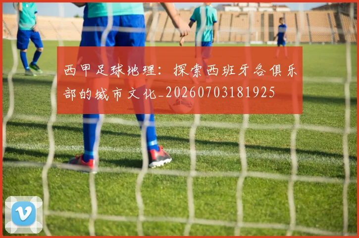 西甲足球地理：探索西班牙各俱乐部的城市文化_20260703181925