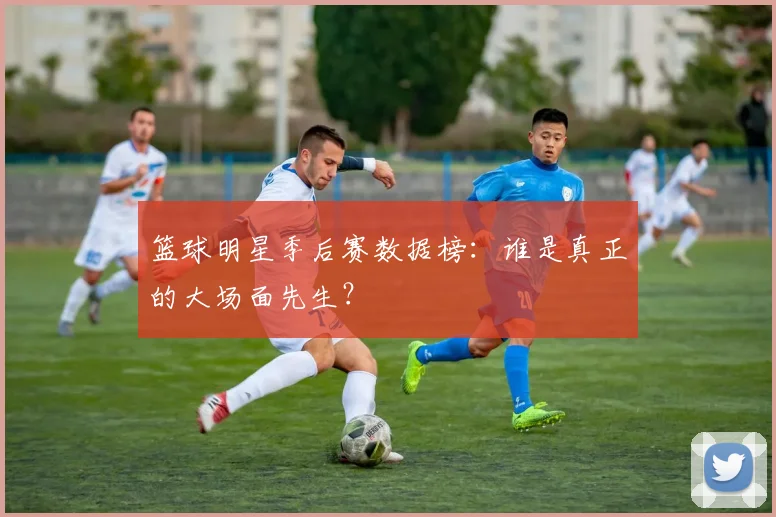 篮球明星季后赛数据榜：谁是真正的大场面先生？