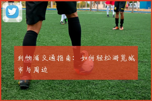 利物浦交通指南：如何轻松游览城市与周边