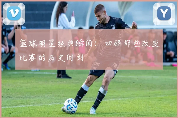 篮球明星经典瞬间：回顾那些改变比赛的历史时刻
