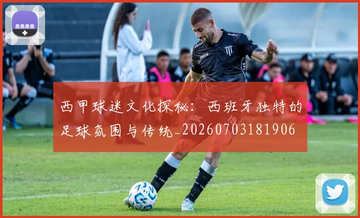 西甲球迷文化探秘：西班牙独特的足球氛围与传统_20260703181906