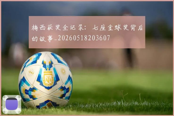 梅西获奖全记录：七座金球奖背后的故事_20260518203607