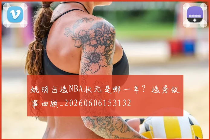 姚明当选NBA状元是哪一年？选秀故事回顾_20260606153132