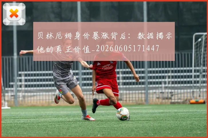 贝林厄姆身价暴涨背后：数据揭示他的真正价值_20260605171447