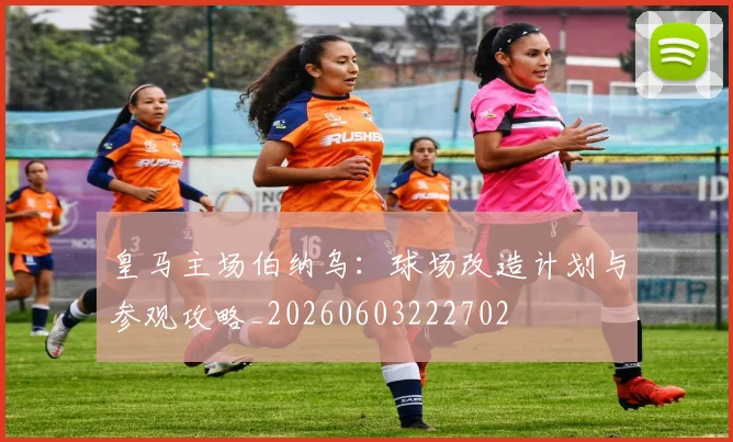 皇马主场伯纳乌：球场改造计划与参观攻略_20260603222702