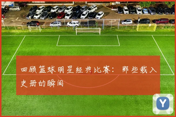 回顾篮球明星经典比赛：那些载入史册的瞬间