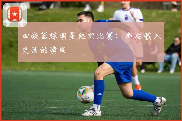回顾篮球明星经典比赛：那些载入史册的瞬间