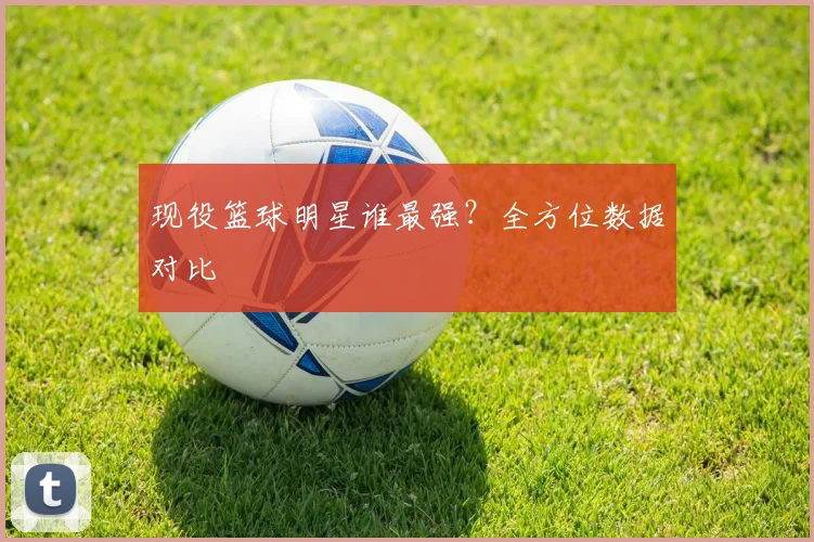 现役篮球明星谁最强?全方位数据对比