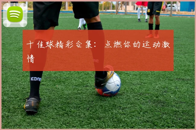十佳球精彩合集：点燃你的运动激情