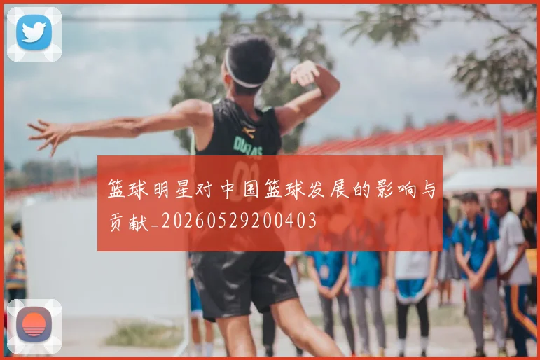 篮球明星对中国篮球发展的影响与贡献_20260529200403