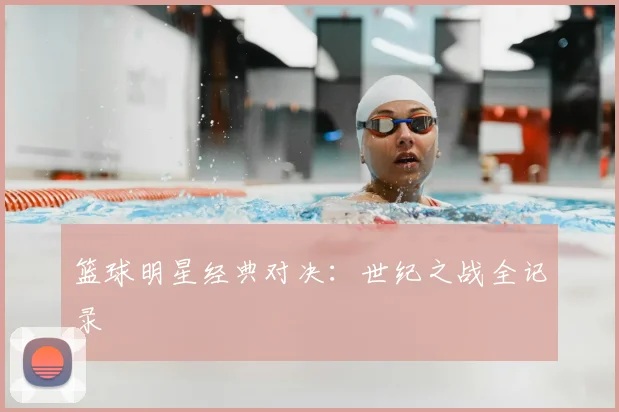 篮球明星经典对决：世纪之战全记录