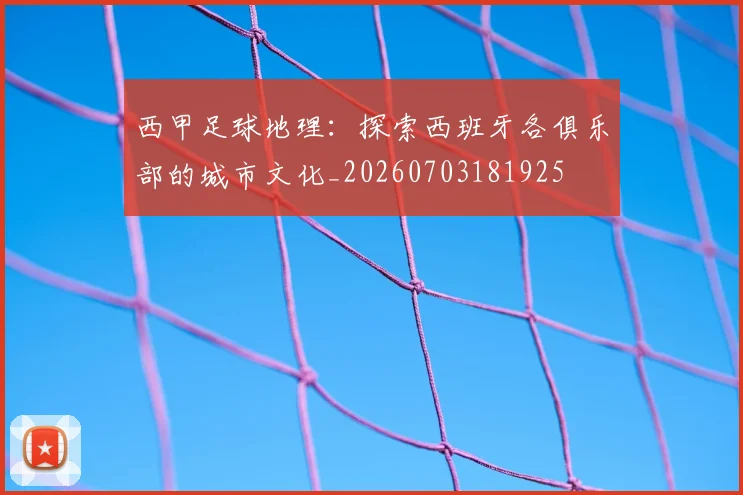 西甲足球地理:探索西班牙各俱乐部的城市文化_20260703181925