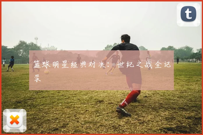 篮球明星经典对决：世纪之战全记录