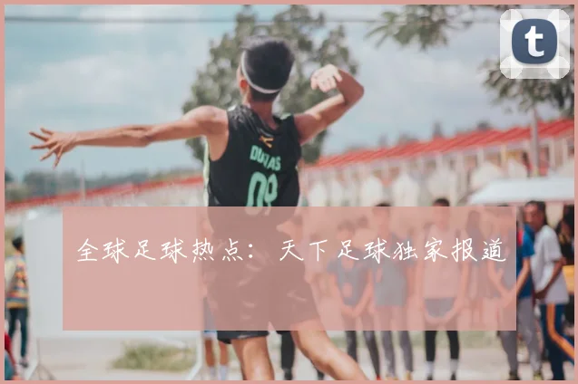 全球足球热点：天下足球独家报道