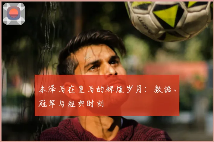 本泽马在皇马的辉煌岁月：数据、冠军与经典时刻